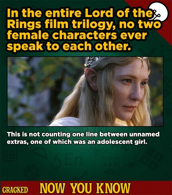 In the entire Lord of the Rings film trilogy, no two female characters ever speak to each other. This is not counting one line between unnamed extras, one of which was an adolescent girl. CRACKED NOW YOU KNOW