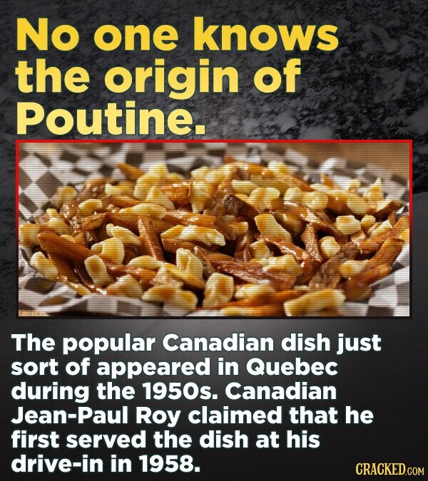 No one knows the origin of Poutine. The popular Canadian dish just sort of appeared in Quebec during the 1950s. Canadian Jean-Paul Roy claimed that he first served the dish at his drive-in in 1958. CRACKED.COM