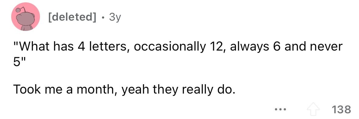 . 3y What has 4 letters, occasionally 12, always 6 and never 5 Took me a month, yeah they really do. ... 138