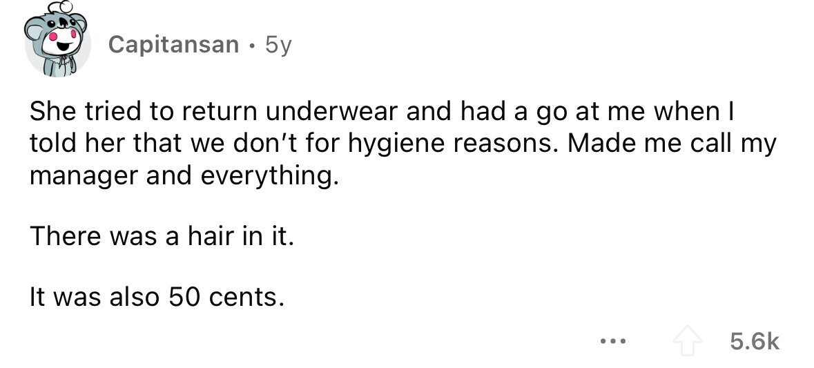 Capitansan . 5y She tried to return underwear and had a go at me when I told her that we don't for hygiene reasons. Made me call my manager and everything. There was a hair in it. It was also 50 cents. ... 5.6k 