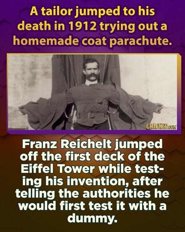 A tailor jumped to his death in 1912 trying out a homemade coat parachute. CRACKED.COM Franz Reichelt jumped off the first deck of the Eiffel Tower while test- ing his invention, after telling the authorities he would first test it with a dummy.