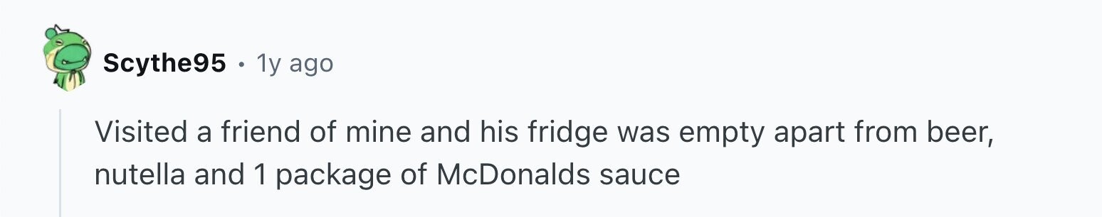 Scythe95 . 1y ago Visited a friend of mine and his fridge was empty apart from beer, nutella and 1 package of McDonalds sauce