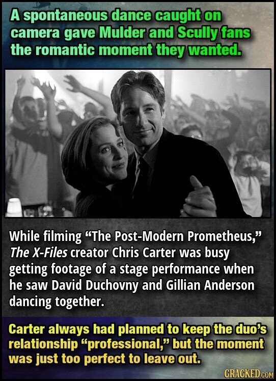 A spontaneous dance caught on camera gave Mulder and Scully fans the romantic moment they wanted. While filming The Post-Modern Prometheus, The X-Files creator Chris Carter was busy getting footage of a stage performance when he saw David Duchovny and Gillian Anderson dancing together. Carter always had planned to keep the duo's relationship professional, but the moment was just too perfect to leave out. CRACKED COM
