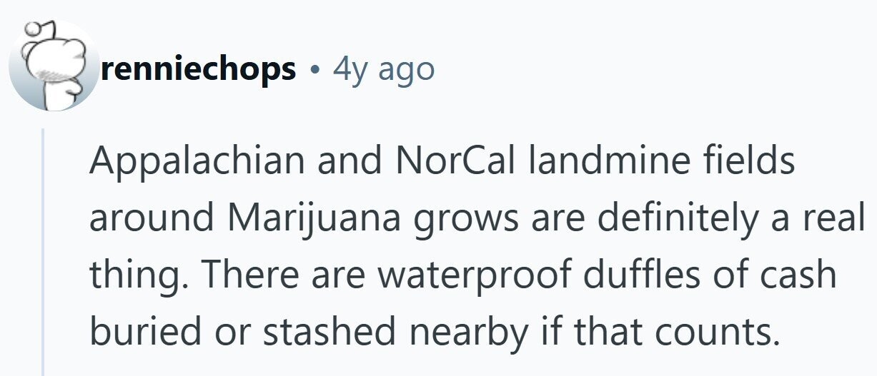 renniechops . 4y ago Appalachian and NorCal landmine fields around Marijuana grows are definitely a real thing. There are waterproof duffles of cash buried or stashed nearby if that counts.