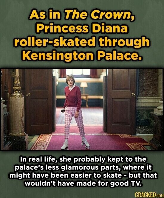 As in The Crown, Princess Diana roller-skated through Kensington Palace. In real life, she probably kept to the palace's less glamorous parts, where it might have been easier to skate-but that wouldn't have made for good TV. CRACKED.COM