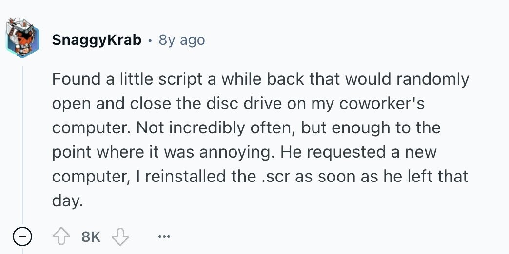 SnaggyKrab 8y ago Found a little script a while back that would randomly open and close the disc drive on my coworker's computer. Not incredibly often, but enough to the point where it was annoying. Не requested a new computer, I reinstalled the .scr as soon as he left that day. - 8K ... 