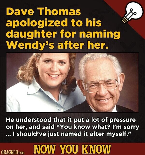 Dave Thomas apologized to his daughter for naming Wendy's after her. Не understood that it put a lot of pressure on her, and said You know what? I'm sorry ... I should've just named it after myself. NOW YOU KNOW CRACKED.COM