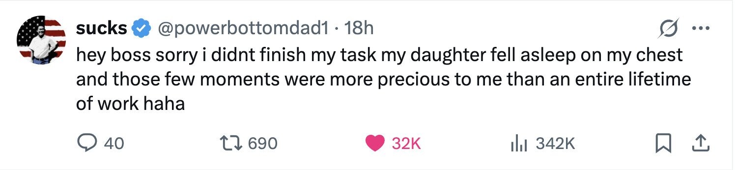 sucks @powerbottomdad1 - 18h ... hey boss sorry i didnt finish my task my daughter fell asleep on my chest and those few moments were more precious to me than an entire lifetime of work haha 40 690 32K 342K