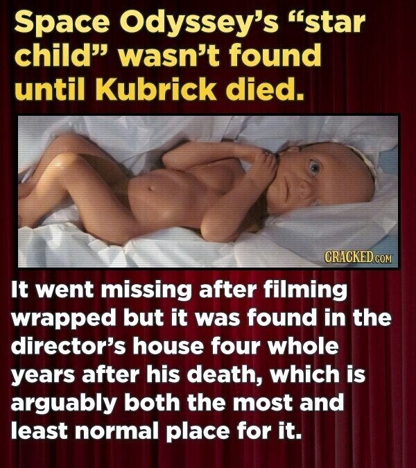 Space Odyssey's star child wasn't found until Kubrick died. CRACKED.COM It went missing after filming wrapped but it was found in the director's house four whole years after his death, which is arguably both the most and least normal place for it.