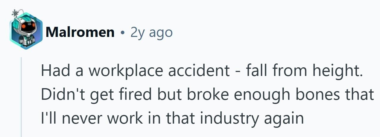 Malromen . 2y ago Had a workplace accident - fall from height. Didn't get fired but broke enough bones that I'll never work in that industry again