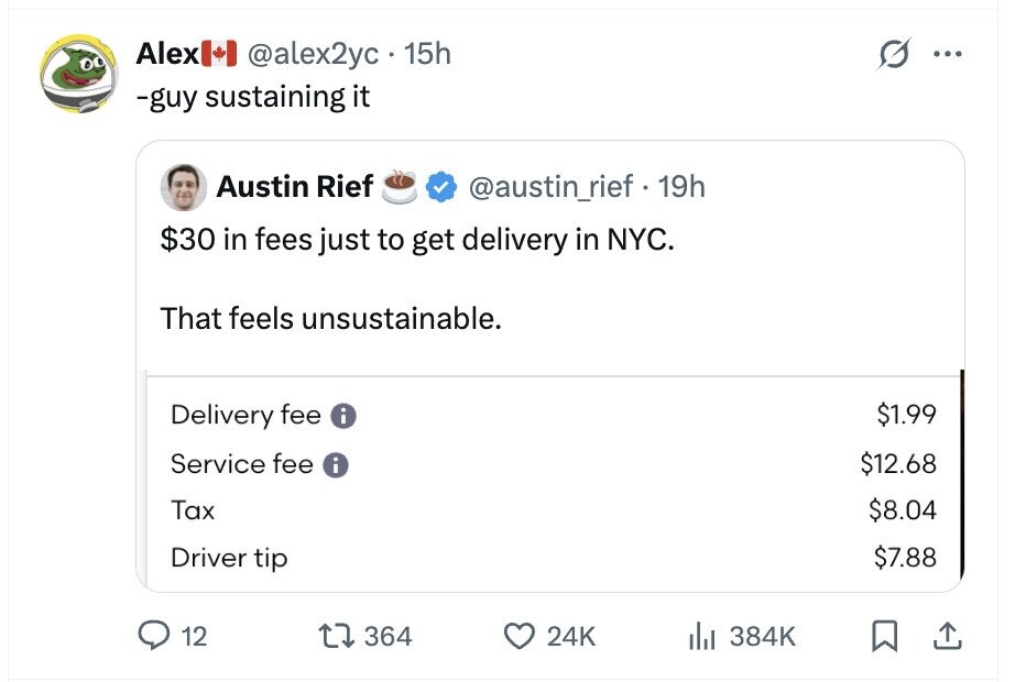 Alex @alex2yc 15h ... -guy sustaining it Austin Rief @austin_rief 19h $30 in fees just to get delivery in NYC. That feels unsustainable. $1.99 Delivery fee i Service fee i $12.68 Tax $8.04 $7.88 Driver tip 12 364 24K del 384K
