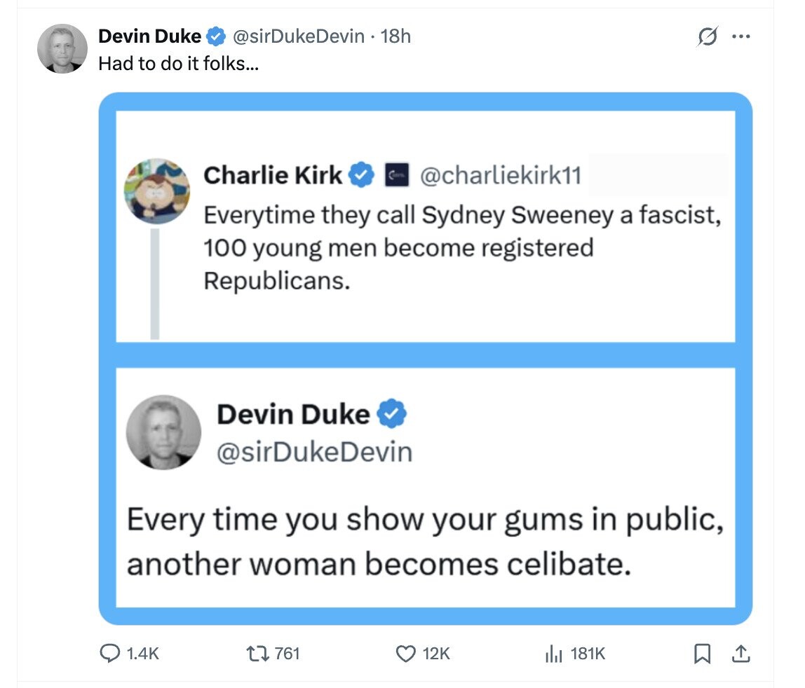 Devin Duke @sirDukeDevin - 18h G ... Had to do it folks... Charlie Kirk @charliekirk11 Everytime they call Sydney Sweeney a fascist, 100 young men become registered Republicans. Devin Duke @sirDukeDevin Every time you show your gums in public, another woman becomes celibate. 1.4K 761 12K 181K 