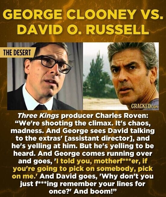 GEORGE CLOONEY vs. DAVID О. RUSSELL THE DESERT CRACKED COM Three Kings producer Charles Roven: We're shooting the climax. It's chaos, madness. And George sees David talking to the extras' , and he's yelling at him. But he's yelling to be heard. And George comes running over and goes, 'I told you, motherf***er, if you're going to pick on somebody, pick on me.' And David goes, 'Why don't you just f***ing remember your lines for once?' And boom!