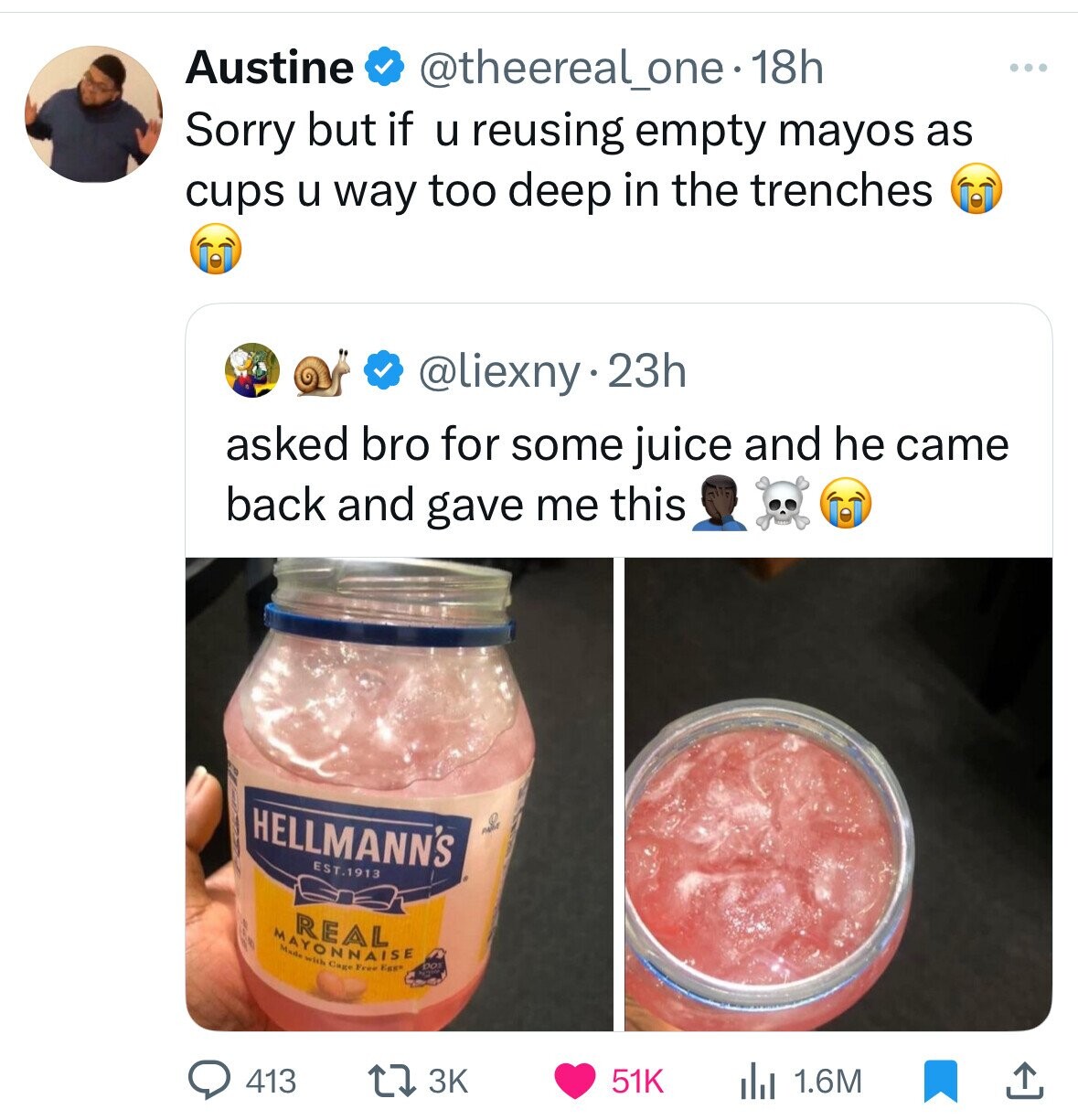 Austine @theereal_one-18h Sorry but if u reusing empty mayos as cups u way too deep in the trenches @liexny.23h asked bro for some juice and he came back and gave me this HELLMANN'S and EST.1913 REAL MAYONNAISE Made with Cage Free Egg* DO 3K 413 51K 1.6M 