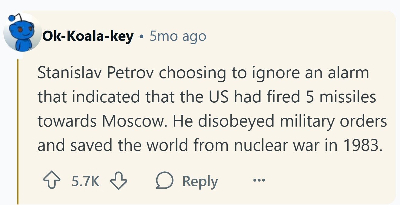 Ok-Koala-key 5mo ago Stanislav Petrov choosing to ignore an alarm that indicated that the US had fired 5 missiles towards Moscow. Не disobeyed military orders and saved the world from nuclear war in 1983. 5.7K Reply ... 