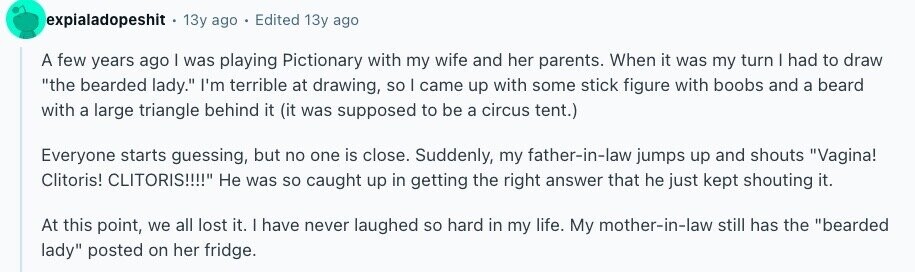 expialadopeshit 13y ago Edited 13y ago A few years ago I was playing Pictionary with my wife and her parents. When it was my turn I had to draw the bearded lady. I'm terrible at drawing, so I came up with some stick figure with boobs and a beard with a large triangle behind it (it was supposed to be a circus tent.) Everyone starts guessing, but no one is close. Suddenly, my father-in-law jumps up and shouts Vagina! Clitoris! CLITORIS!!!! Не was so caught up in getting the right answer that he just kept shouting it. At this point, 