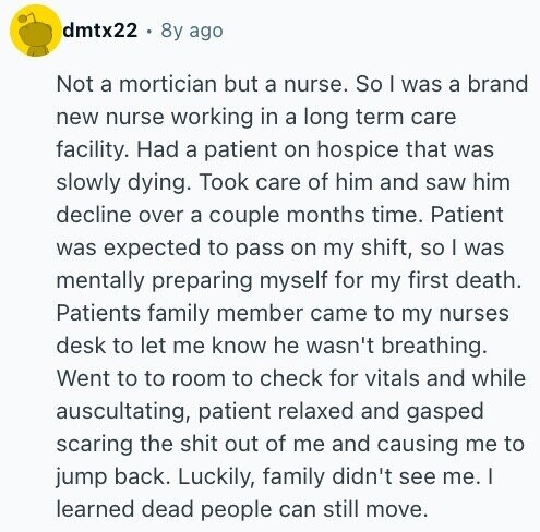 dmtx22 8y ago Not a mortician but a nurse. So I was a brand new nurse working in a long term care facility. Had a patient on hospice that was slowly dying. Took care of him and saw him decline over a couple months time. Patient was expected to pass on my shift, so | was mentally preparing myself for my first death. Patients family member came to my nurses desk to let me know he wasn't breathing. Went to to room to check for vitals and while auscultating, patient relaxed and gasped scaring the shit out of me and