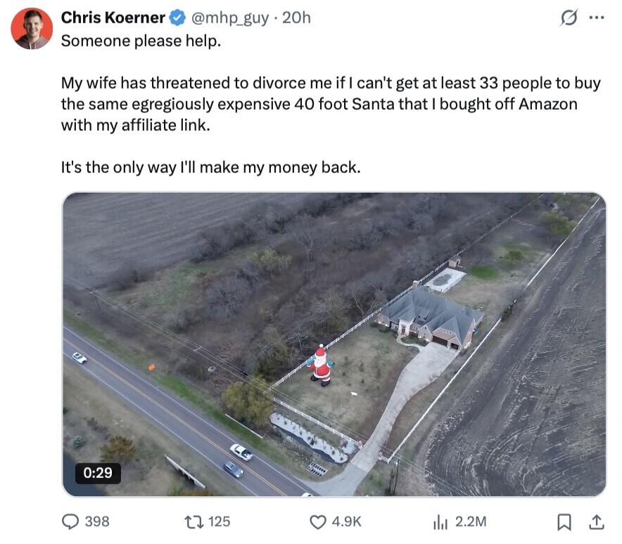 Chris Koerner @mhp_guy.20h ... Someone please help. My wife has threatened to divorce me if I can't get at least 33 people to buy the same egregiously expensive 40 foot Santa that I bought off Amazon with my affiliate link. It's the only way I'll make my money back. 0:29 398 125 4.9K 2.2M 