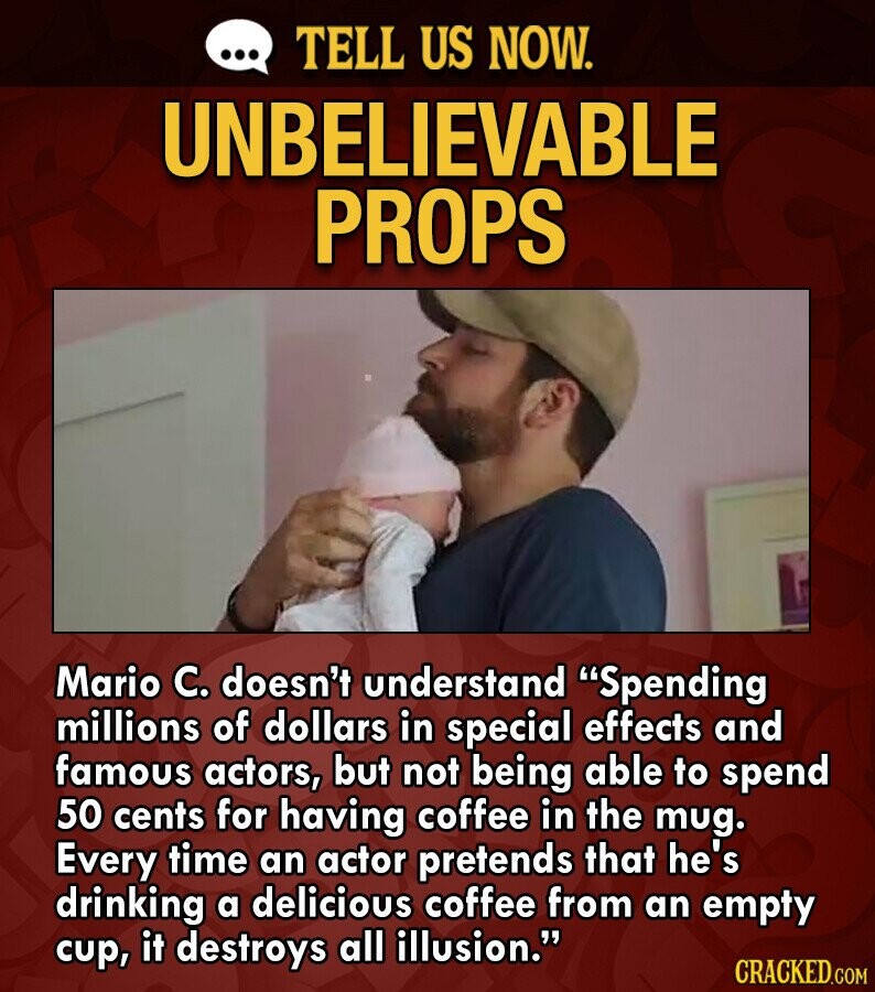 ... TELL US NOW. UNBELIEVABLE PROPS Mario C. doesn't understand Spending millions of dollars in special effects and famous actors, but not being able to spend 50 cents for having coffee in the mug. Every time an actor pretends that he's drinking a delicious coffee from an empty cup, it destroys all illusion. CRACKED.COM