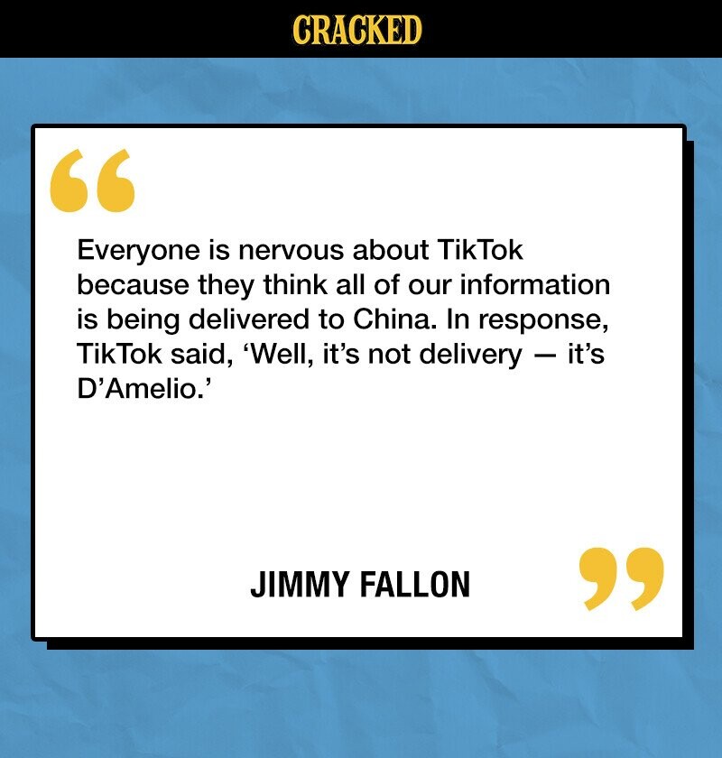 CRACKED Everyone is nervous about TikTok because they think all of our information is being delivered to China. In response, TikTok said, 'Well, it's not delivery - it's D'Amelio.' JIMMY FALLON 