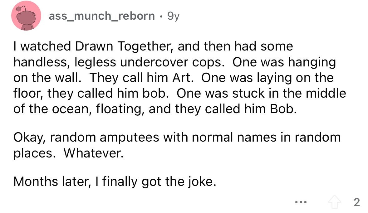 ass_munch_reborn . 9 9y I watched Drawn Together, and then had some handless, legless undercover cops. One was hanging on the wall. They call him Art. One was laying on the floor, they called him bob. One was stuck in the middle of the ocean, floating, and they called him Bob. Okay, random amputees with normal names in random places. Whatever. Months later, I finally got the joke. ... 2