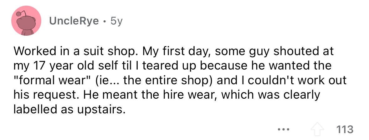 UncleRye . 5y Worked in a suit shop. My first day, some guy shouted at my 17 year old self til I teared up because he wanted the formal wear (ie... the entire shop) and I couldn't work out his request. Не meant the hire wear, which was clearly labelled as upstairs. ... 113 