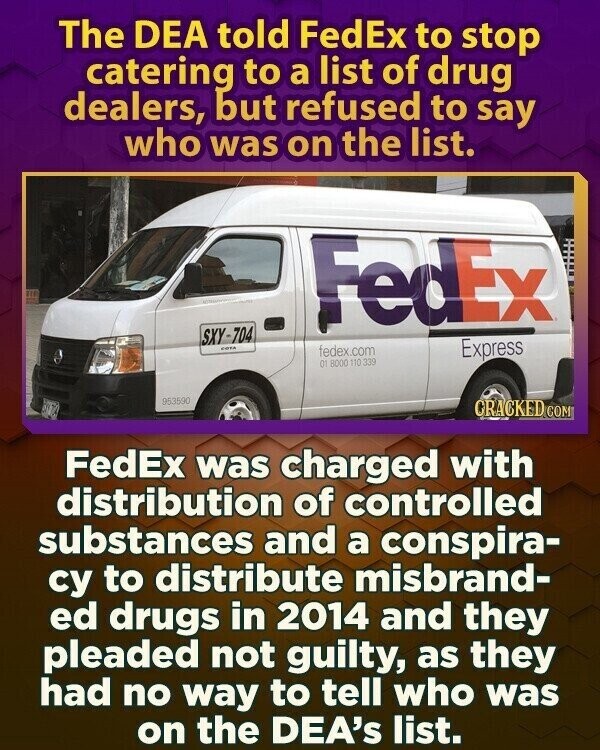The DEA told FedEx to stop catering to a list of drug dealers, but refused to say who was on the list. FedEx SXY-704 COTA fedex.com Express 01 8000 110 339 953590 CRACKED.COM FedEx was charged with distribution of controlled substances and a conspira- су to distribute misbrand- ed drugs in 2014 and they pleaded not guilty, as they had no way to tell who was on the DEA's list.