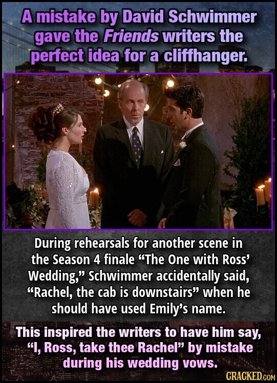 A mistake by David Schwimmer gave the Friends writers the perfect idea for a cliffhanger. During rehearsals for another scene in the Season 4 finale The One with Ross' Wedding, Schwimmer accidentally said, Rachel, the cab is downstairs when he should have used Emily's name. This inspired the writers to have him say, I, Ross, take thee Rachel by mistake during his wedding vows. CRACKED.COM
