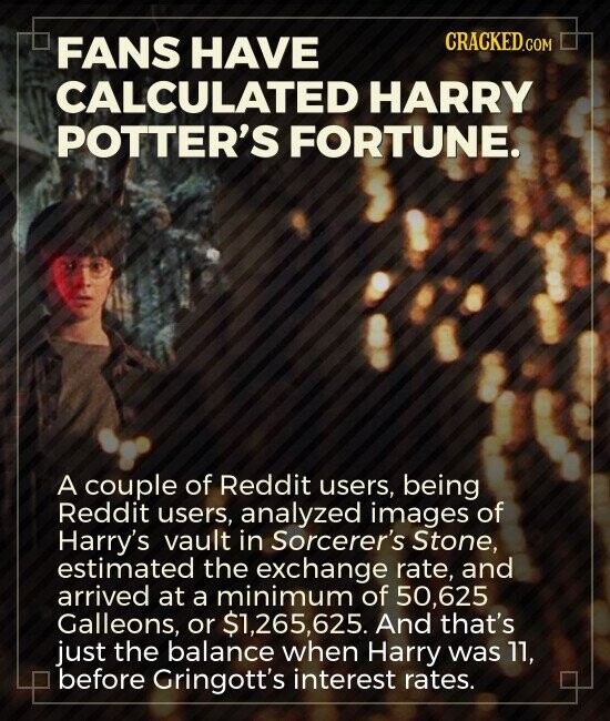 CRACKED.COM FANS HAVE CALCULATED HARRY POTTER'S FORTUNE. A couple of Reddit users, being Reddit users, analyzed images of Harry's vault in Sorcerer's Stone, estimated the exchange rate, and arrived at a minimum of 50,625 Galleons, or $1,265, 625. And that's just the balance when Harry was 11, before Gringott's interest rates.