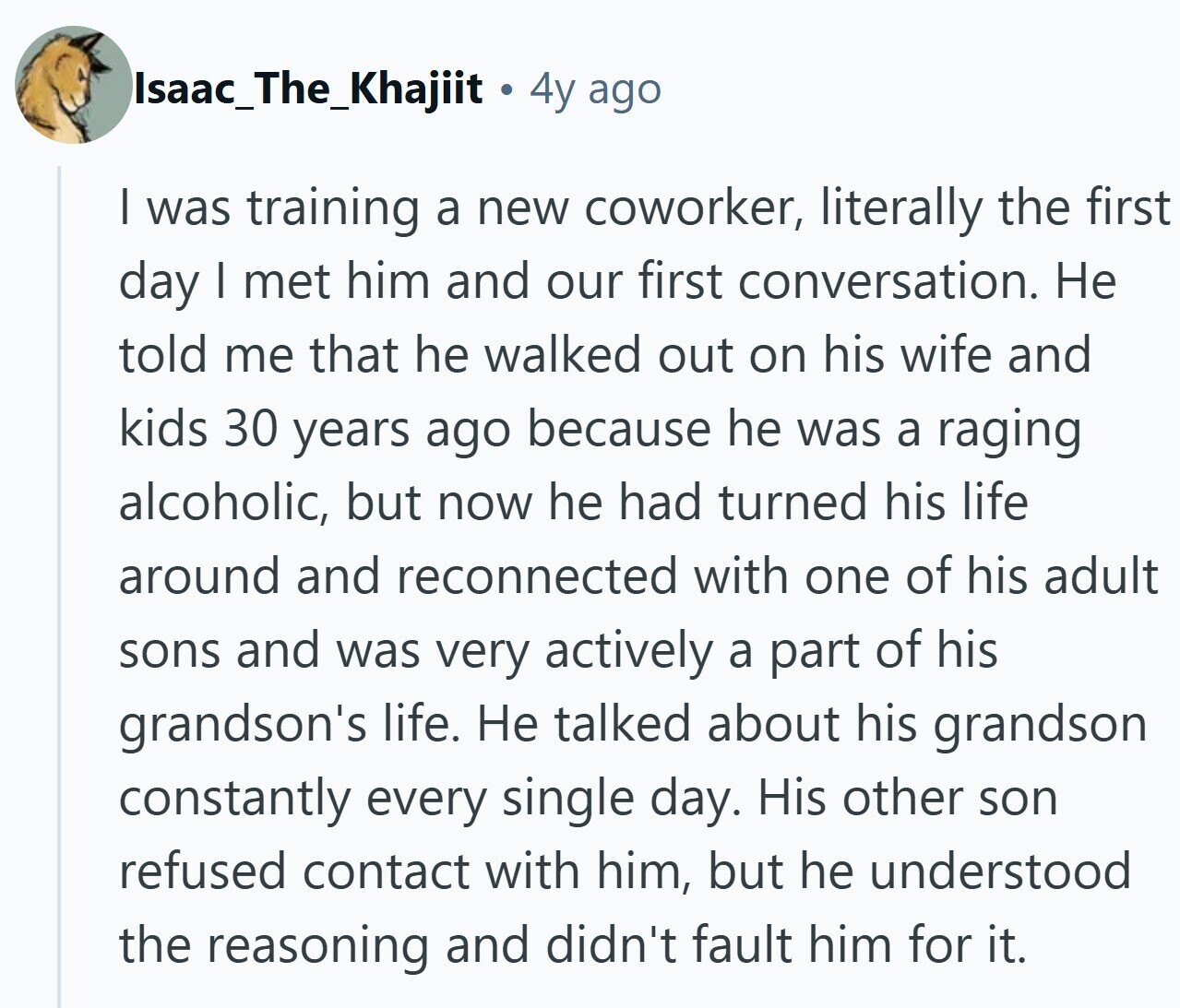 Isaac_The_Khajiit 4y ago | was training a new coworker, literally the first day I met him and our first conversation. Не told me that he walked out on his wife and kids 30 years ago because he was a raging alcoholic, but now he had turned his life around and reconnected with one of his adult sons and was very actively a part of his grandson's life. Не talked about his grandson constantly every single day. His other son refused contact with him, but he understood the reasoning and didn't fault him for it.