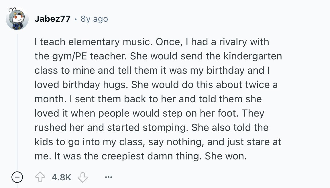 Jabez77 8y ago I teach elementary music. Once, I had a rivalry with the gym/PE teacher. She would send the kindergarten class to mine and tell them it was my birthday and I loved birthday hugs. She would do this about twice a month. I sent them back to her and told them she loved it when people would step on her foot. They rushed her and started stomping. She also told the kids to go into my class, say nothing, and just stare at me. It was the creepiest damn thing. She won. 4.8K ... 