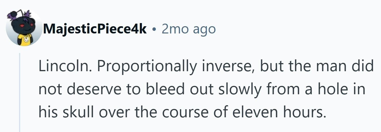 MajesticPiece4k . 2mo ago Lincoln. Proportionally inverse, but the man did not deserve to bleed out slowly from a hole in his skull over the course of eleven hours.