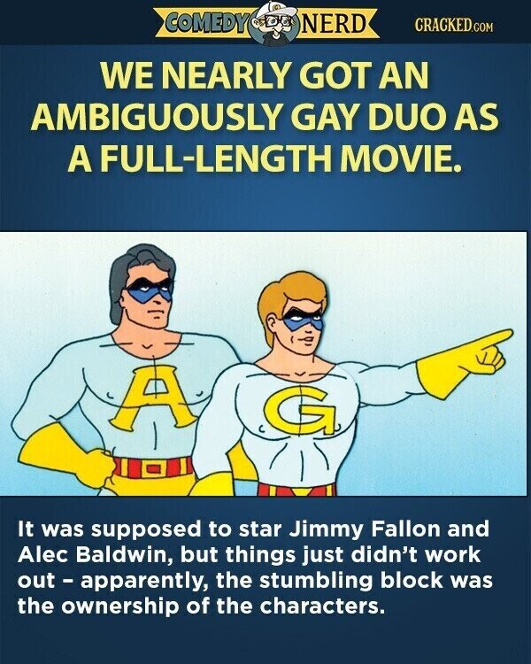 COMEDY NERD CRACKED.COM WE NEARLY GOT AN AMBIGUOUSLY GAY DUO AS A FULL-LENGTH MOVIE. A G It was supposed to star Jimmy Fallon and Alec Baldwin, but things just didn't work out - apparently, the stumbling block was the ownership of the characters.