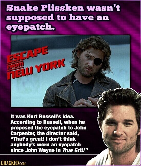 Snake Plissken wasn't supposed to have an eyepatch. ESCAPE FROM NEW YORK It was Kurt Russell's idea. According to Russell, when he proposed the eyepatch to John Carpenter, the director said, That's great! I don't think anybody's worn an eyepatch since John Wayne in True Grit! CRACKED.COM