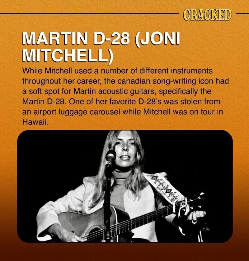 CRACKED MARTIN D-28 (JONI MITCHELL) While Mitchell used a number of different instruments throughout her career, the canadian song-writing icon had a soft spot for Martin acoustic guitars, specifically the Martin D-28. One of her favorite D-28's was stolen from an airport luggage carousel while Mitchell was on tour in Hawaii.
