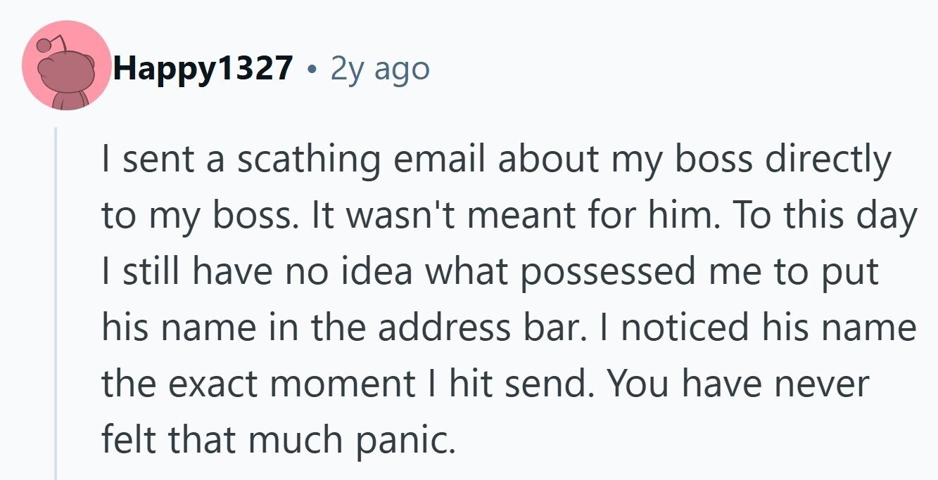 Happy1327 . 2 2y ago I sent a scathing email about my boss directly to my boss. It wasn't meant for him. To this day I still have no idea what possessed me to put his name in the address bar. | noticed his name the exact moment | hit send. You have never felt that much panic.