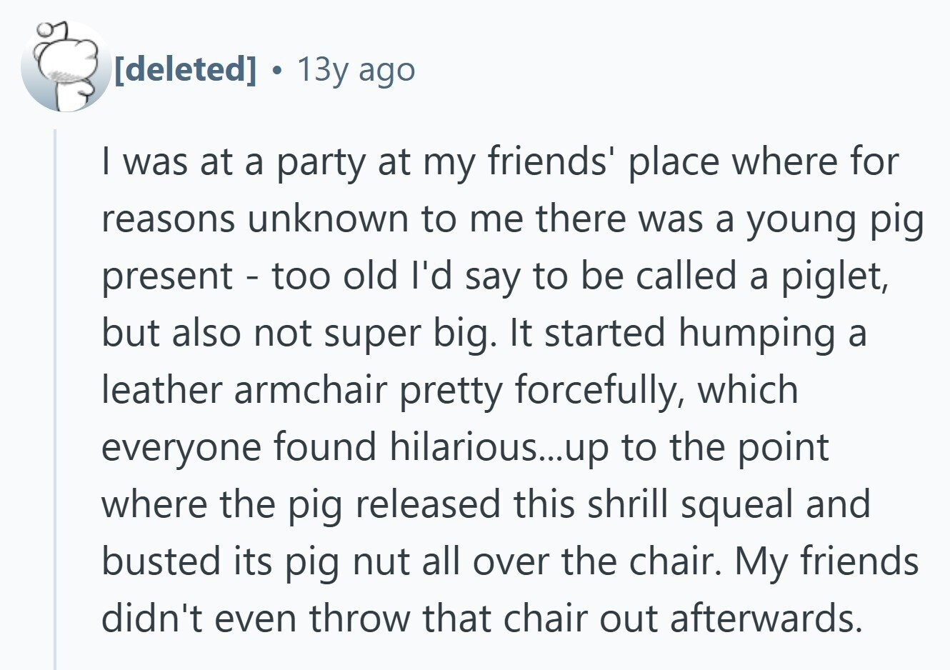  . 13y ago I was at a party at my friends' place where for reasons unknown to me there was a young pig present - too old I'd say to be called a piglet, but also not super big. It started humping a leather armchair pretty forcefully, which everyone found hilarious...up to the point where the pig released this shrill squeal and busted its pig nut all over the chair. My friends didn't even throw that chair out afterwards. 