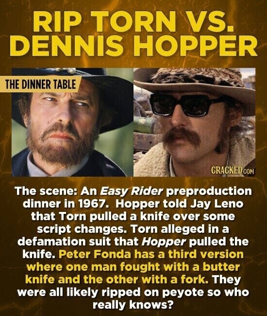 RIP TORN VS. DENNIS HOPPER THE DINNER TABLE CRACKED COM The scene: An Easy Rider preproduction dinner in 1967. Hopper told Jay Leno that Torn pulled a knife over some script changes. Torn alleged in a defamation suit that Hopper pulled the knife. Peter Fonda has a third version where one man fought with a butter knife and the other with a fork. They were all likely ripped on peyote so who really knows?