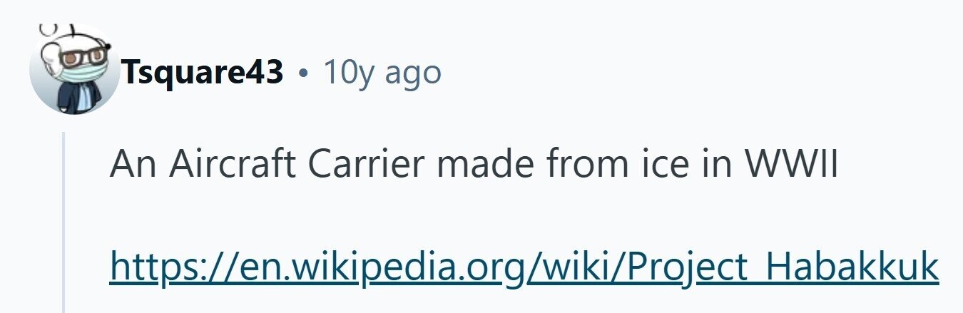 Tsquare43 . 10y ago An Aircraft Carrier made from ice in WWII https://en.wikipedia.org/wiki/Project Habakkuk 