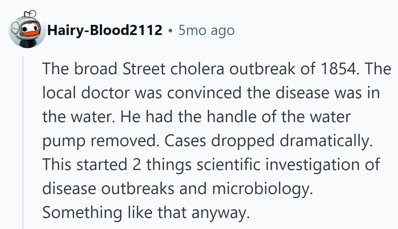 Hairy-Blood2112 . 5mo ago The broad Street cholera outbreak of 1854. The local doctor was convinced the disease was in the water. Не had the handle of the water pump removed. Cases dropped dramatically. This started 2 things scientific investigation of disease outbreaks and microbiology. Something like that anyway. 