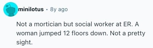 minilotus 8y ago Not a mortician but social worker at ER. A woman jumped 12 floors down. Not a pretty sight.