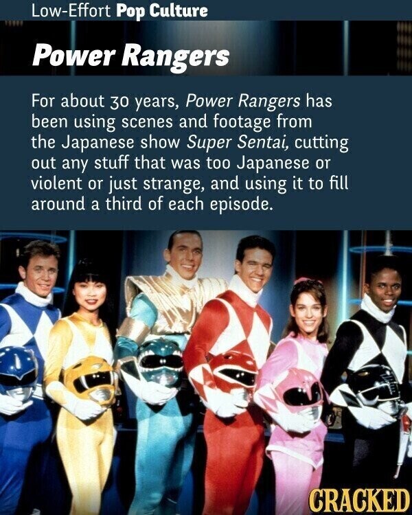 Low-Effort Pop Culture Power Rangers For about 30 years, Power Rangers has been using scenes and footage from the Japanese show Super Sentai, cutting out any stuff that was too Japanese or violent or just strange, and using it to fill around a third of each episode. CRACKED