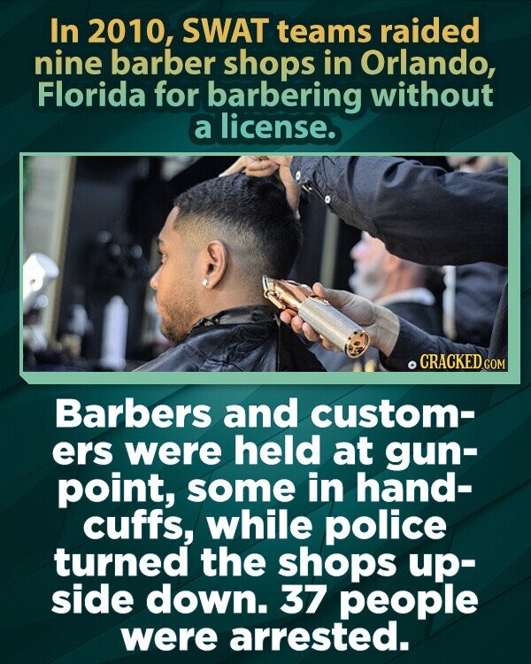 In 2010, SWAT teams raided nine barber shops in Orlando, Florida for barbering without a license. CRACKED COM Barbers and custom- ers were held at gun- point, some in hand- cuffs, while police turned the shops up- side down. 37 people were arrested.
