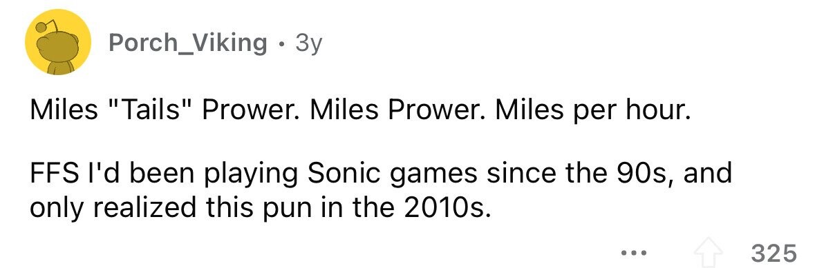 Porch_Viking . 3y Miles Tails Prower. Miles Prower. Miles per hour. FFS I'd been playing Sonic games since the 90s, and only realized this pun in the 2010s. ... 325