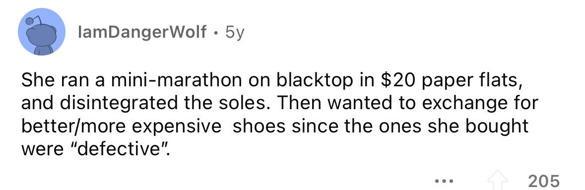 lamDangerWolf . 5y She ran a mini-marathon on blacktop in $20 paper flats, and disintegrated the soles. Then wanted to exchange for better/more expensive shoes since the ones she bought were defective. ... 205 