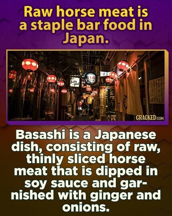 Raw horse meat is a staple bar food in Japan. LIL Jelly -pad CRACKED.COM Basashi is a Japanese dish, consisting of raw, thinly sliced horse meat that is dipped in soy sauce and gar- nished with ginger and onions.