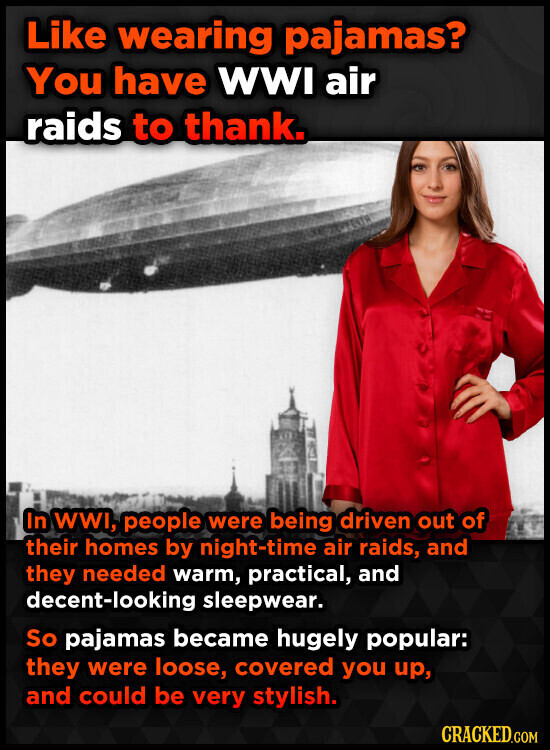 Like wearing pajamas? You have WWI air raids to thank. In WWI, people were being driven out of their homes by night-time air raids, and they needed warm, practical, and decent-looking sleepwear. So pajamas became hugely popular: they were loose, covered you up, and could be very stylish. CRACKED.COM