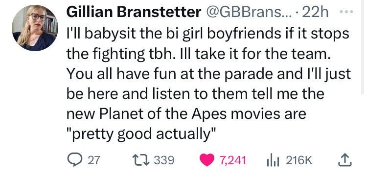 Gillian Branstetter @GBBrans... 22h ... I'll babysit the bi girl boyfriends if it stops the fighting tbh. III take it for the team. You all have fun at the parade and I'll just be here and listen to them tell me the new Planet of the Apes movies are pretty good actually 27 339 7,241 216K