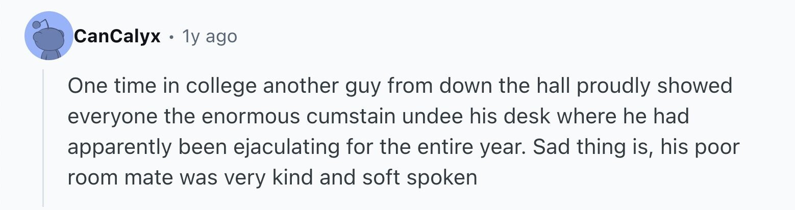CanCalyx . 1y ago One time in college another guy from down the hall proudly showed everyone the enormous cumstain undee his desk where he had apparently been ejaculating for the entire year. Sad thing is, his poor room mate was very kind and soft spoken