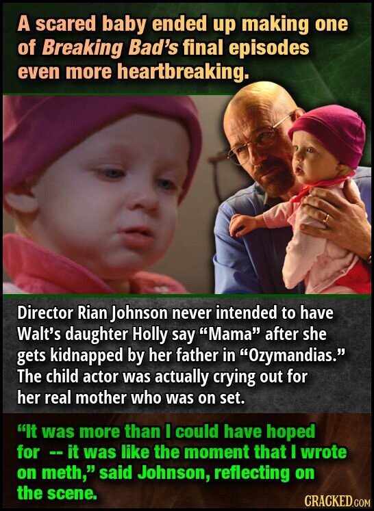 A scared baby ended up making one of Breaking Bad's final episodes even more heartbreaking. Director Rian Johnson never intended to have Walt's daughter Holly say Mama after she gets kidnapped by her father in Ozymandias. The child actor was actually crying out for her real mother who was on set. It was more than I could have hoped for -- it was like the moment that I wrote on meth, said Johnson, reflecting on the scene. CRACKED.COM